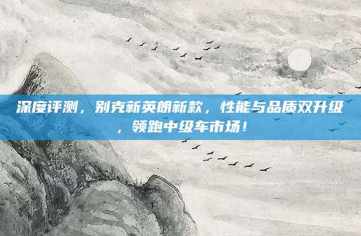 深度评测，别克新英朗新款，性能与品质双升级，领跑中级车市场！