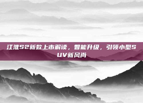 江淮S2新款上市解读,智能升级,引领小型SUV新风尚