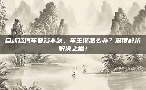 自动挡汽车变档不顺,车主该怎么办?深度解析解决之道!