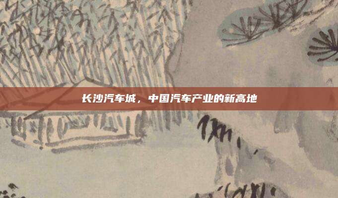长沙汽车城,中国汽车产业的新高地