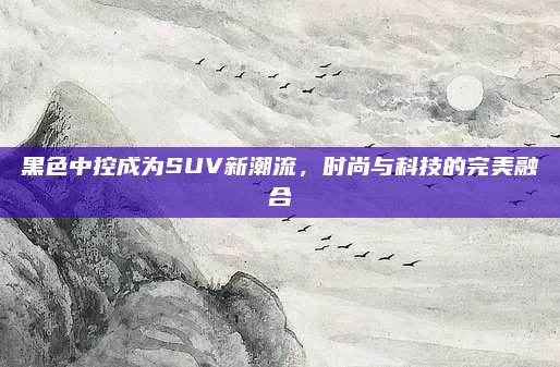 黑色中控成为SUV新潮流,时尚与科技的完美融合