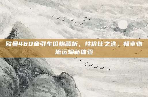 欧曼460牵引车价格解析，性价比之选，畅享物流运输新体验