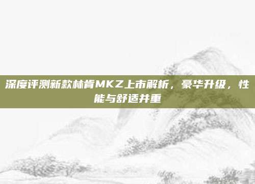 深度评测新款林肯MKZ上市解析,豪华升级,性能与舒适并重