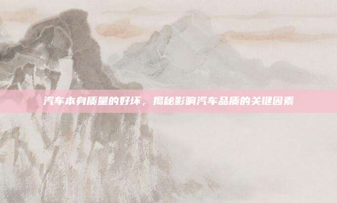 汽车本身质量的好坏,揭秘影响汽车品质的关键因素