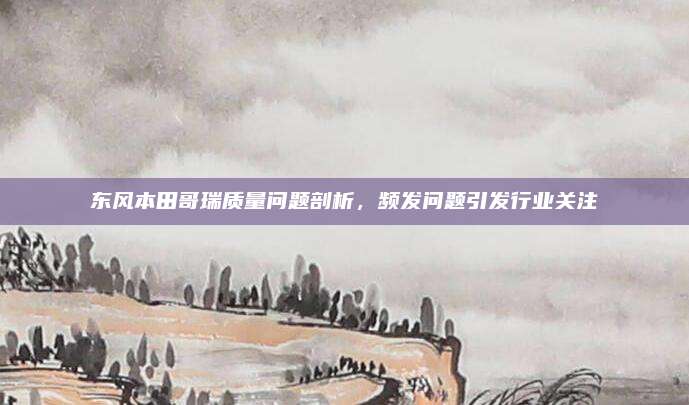 东风本田哥瑞质量问题剖析,频发问题引发行业关注