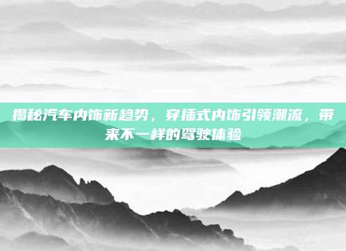 揭秘汽车内饰新趋势,穿插式内饰引领潮流,带来不一样的驾驶体验