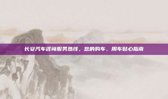 长安汽车咨询服务热线,您的购车、用车贴心指南