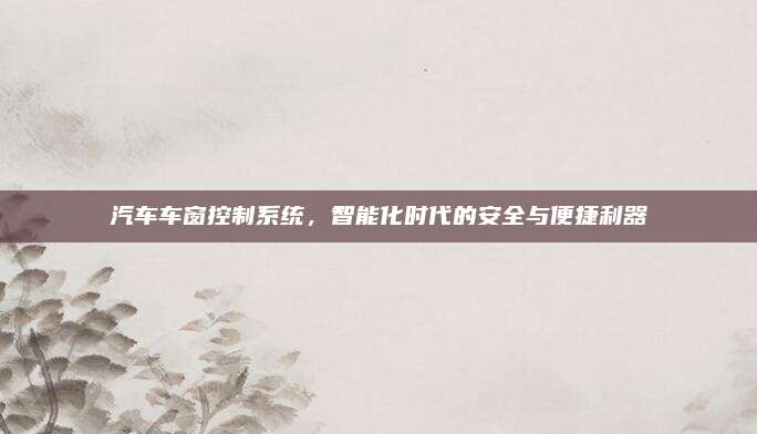 汽车车窗控制系统,智能化时代的安全与便捷利器