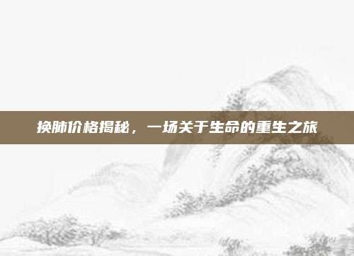 换肺价格揭秘,一场关于生命的重生之旅