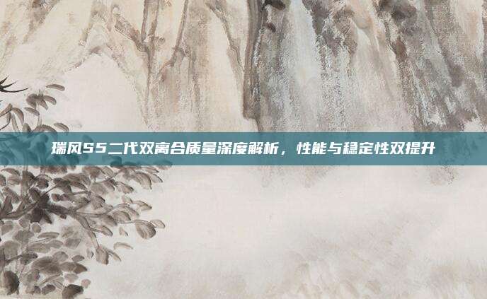瑞风S5二代双离合质量深度解析,性能与稳定性双提升