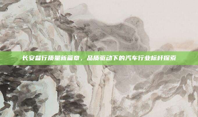 长安督行质量新篇章,品质驱动下的汽车行业标杆探索