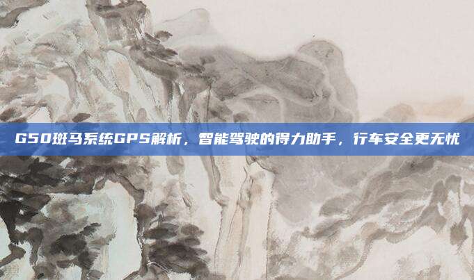 G50斑马系统GPS解析,智能驾驶的得力助手,行车安全更无忧