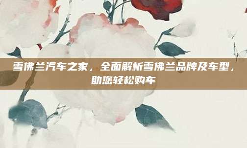 雪佛兰汽车之家，全面解析雪佛兰品牌及车型，助您轻松购车