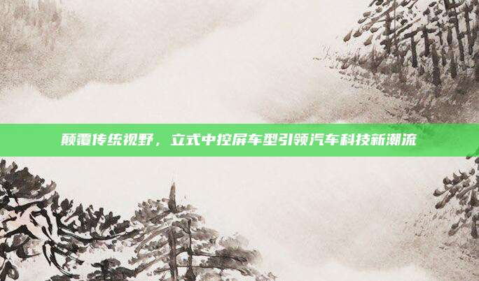 颠覆传统视野,立式中控屏车型引领汽车科技新潮流