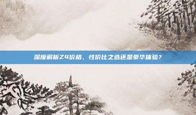 深度解析Z4价格，性价比之选还是豪华体验？