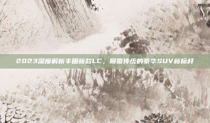2023深度解析丰田新款LC,颠覆传统的豪华SUV新标杆