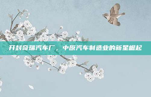 开封奇瑞汽车厂，中原汽车制造业的新星崛起