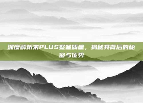 深度解析宋PLUS整备质量，揭秘其背后的秘密与优势