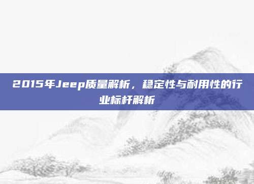 2015年Jeep质量解析,稳定性与耐用性的行业标杆解析