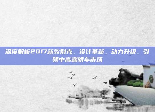 深度解析2017新款别克,设计革新,动力升级,引领中高端轿车市场