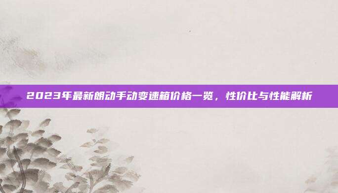 2023年最新朗动手动变速箱价格一览,性价比与性能解析