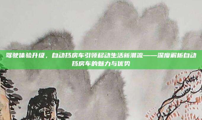 驾驶体验升级,自动挡房车引领移动生活新潮流——深度解析自动挡房车的魅力与优势