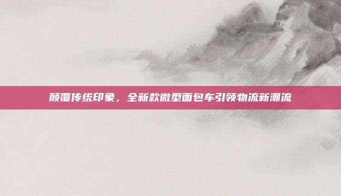 颠覆传统印象,全新款微型面包车引领物流新潮流