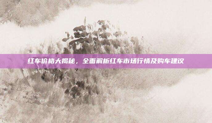 红车价格大揭秘，全面解析红车市场行情及购车建议