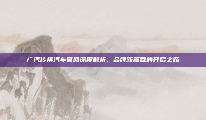 广汽传祺汽车官网深度解析，品牌新篇章的开启之路