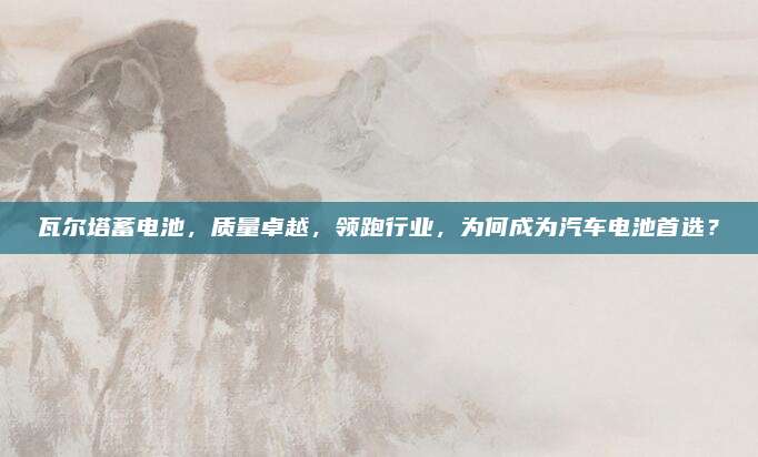 瓦尔塔蓄电池，质量卓越，领跑行业，为何成为汽车电池首选？