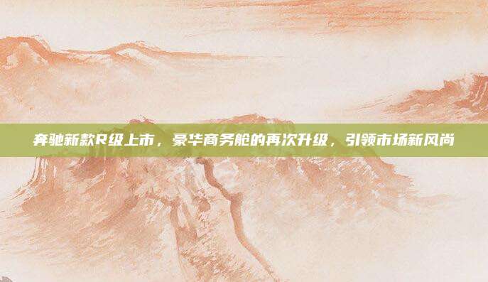 奔驰新款R级上市,豪华商务舱的再次升级,引领市场新风尚