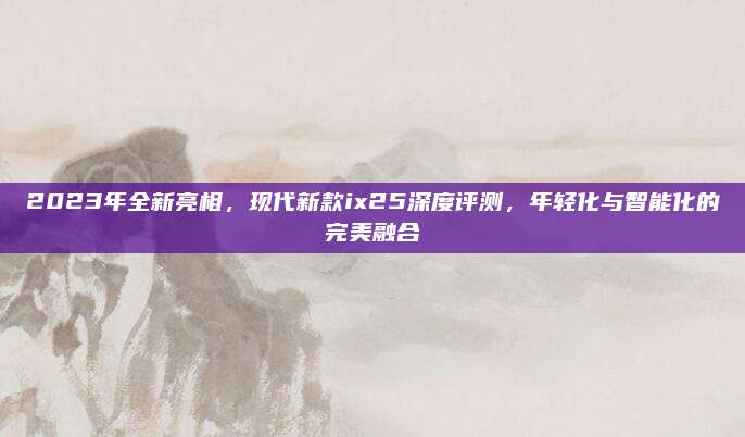 2023年全新亮相，现代新款ix25深度评测，年轻化与智能化的完美融合