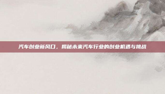 汽车创业新风口，揭秘未来汽车行业的创业机遇与挑战