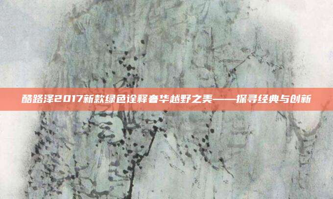 酷路泽2017新款绿色诠释奢华越野之美——探寻经典与创新
