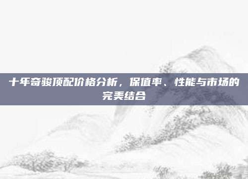 十年奇骏顶配价格分析,保值率、性能与市场的完美结合