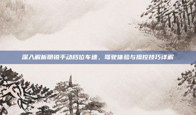 深入解析明锐手动档位车速，驾驶体验与操控技巧详解