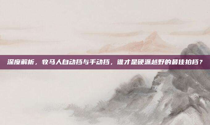 深度解析，牧马人自动挡与手动挡，谁才是硬派越野的最佳拍档？