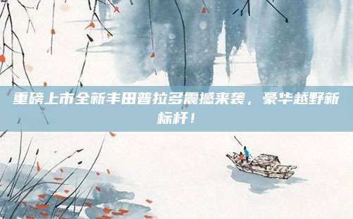 重磅上市全新丰田普拉多震撼来袭，豪华越野新标杆！