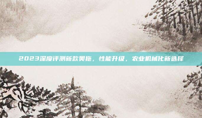 2023深度评测新款奥拖，性能升级，农业机械化新选择