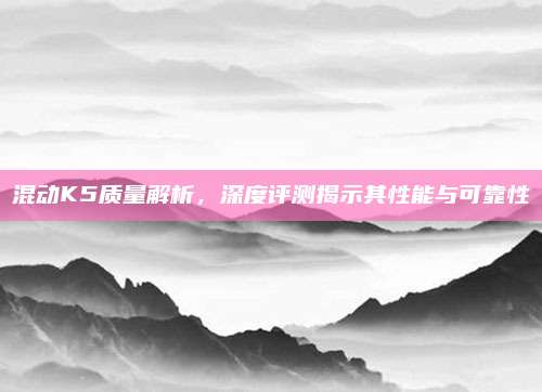 混动K5质量解析,深度评测揭示其性能与可靠性