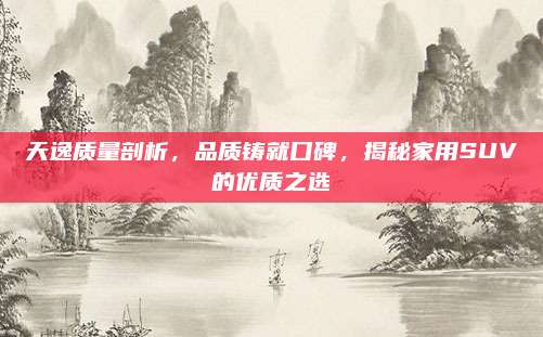 天逸质量剖析,品质铸就口碑,揭秘家用SUV的优质之选