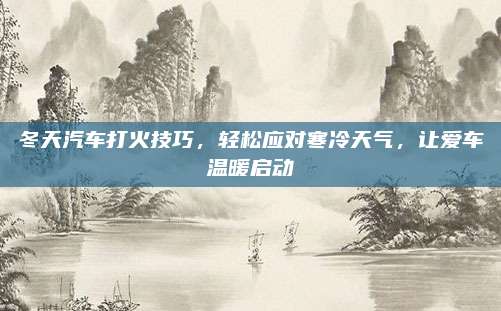 冬天汽车打火技巧,轻松应对寒冷天气,让爱车温暖启动