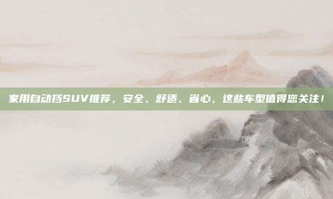 家用自动挡SUV推荐，安全、舒适、省心，这些车型值得您关注！