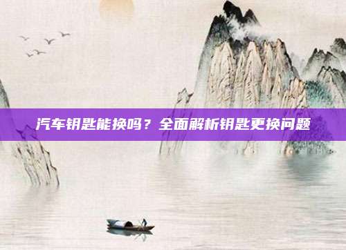 汽车钥匙能换吗？全面解析钥匙更换问题