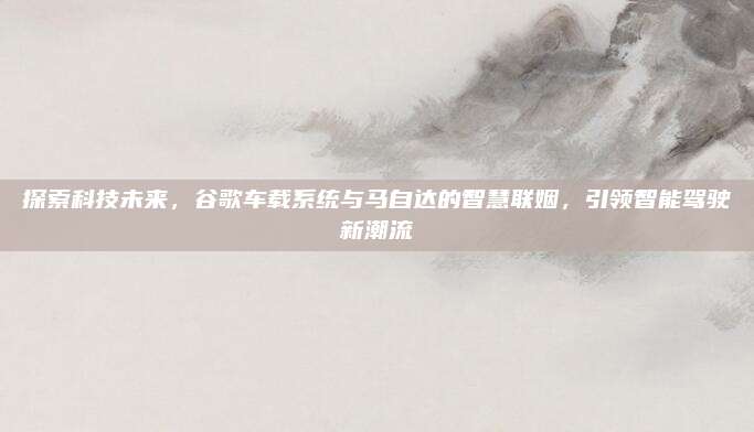 探索科技未来,谷歌车载系统与马自达的智慧联姻,引领智能驾驶新潮流
