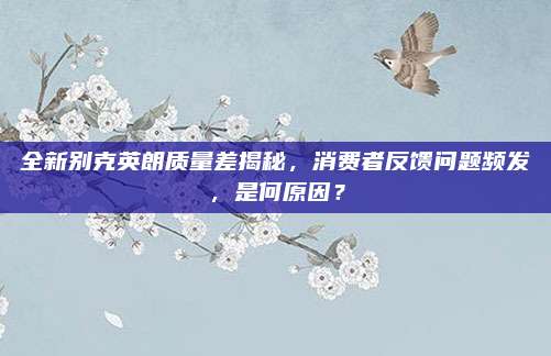 全新别克英朗质量差揭秘，消费者反馈问题频发，是何原因？