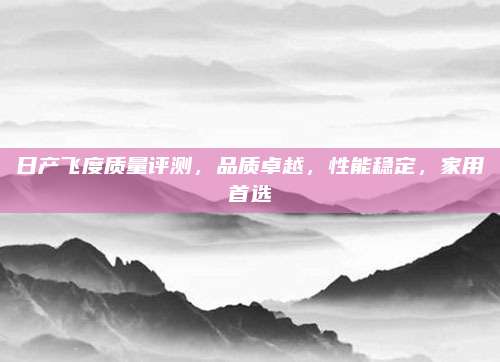 日产飞度质量评测，品质卓越，性能稳定，家用首选