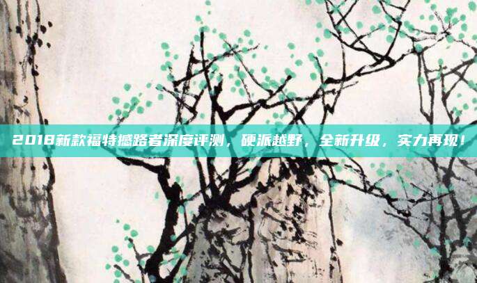 2018新款福特撼路者深度评测,硬派越野,全新升级,实力再现!