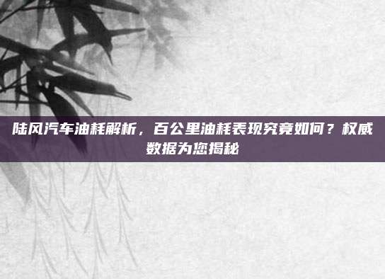 陆风汽车油耗解析,百公里油耗表现究竟如何?权威数据为您揭秘