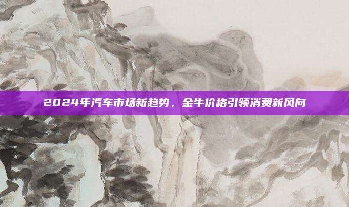 2024年汽车市场新趋势，金牛价格引领消费新风向